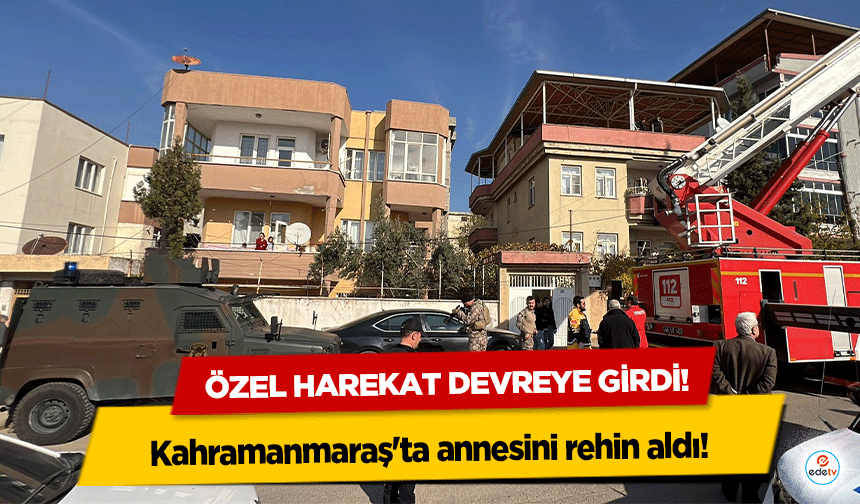 Kahramanmaraş'ta annesini rehin aldı! Özel harekat devreye girdi!