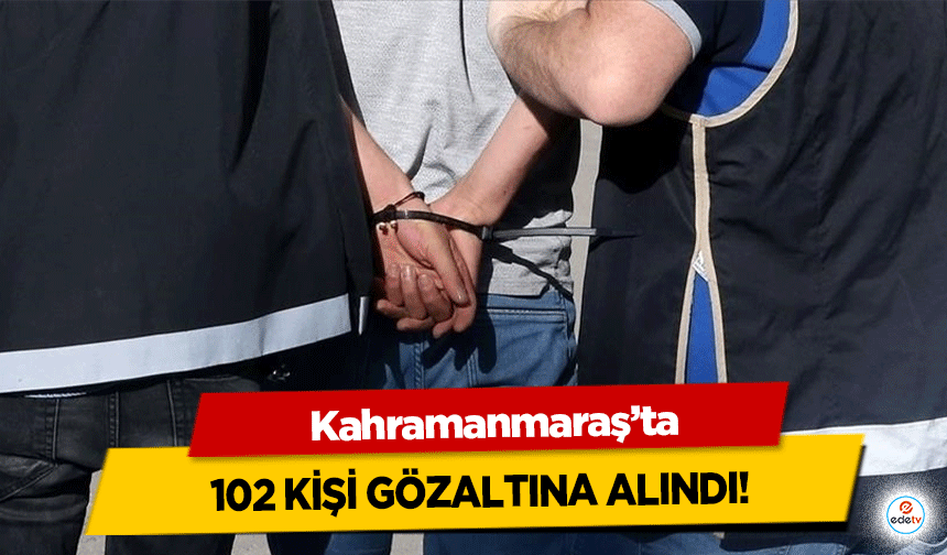 Kahramanmaraş’ta 102 kişi gözaltına alındı!