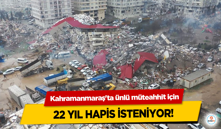 Kahramanmaraş'ta ünlü müteahhit için 22 yıl hapis isteniyor!