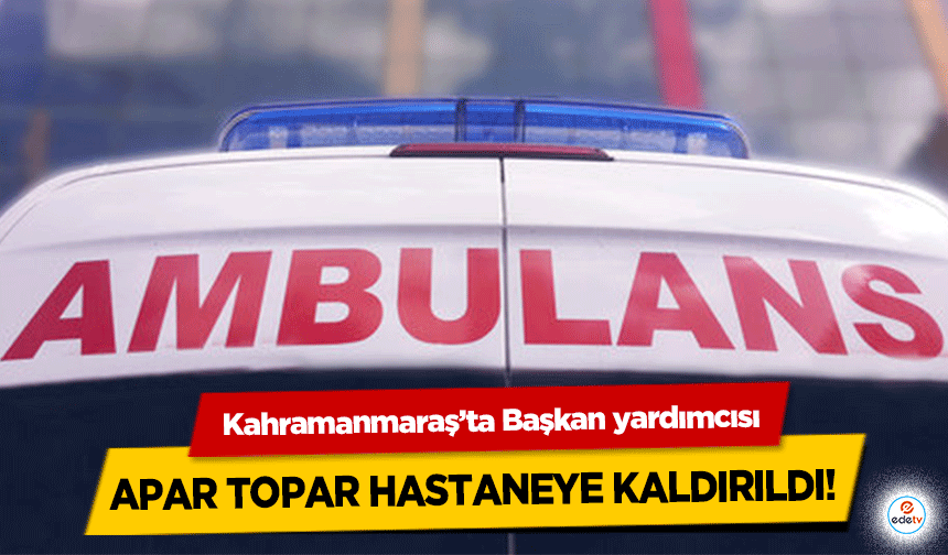 Kahramanmaraş’ta Başkan yardımcısı apar topar hastaneye kaldırıldı!