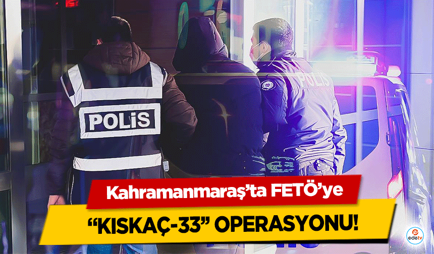 Kahramanmaraş’ta FETÖ’ye “Kıskaç-33’’ operasyonu!