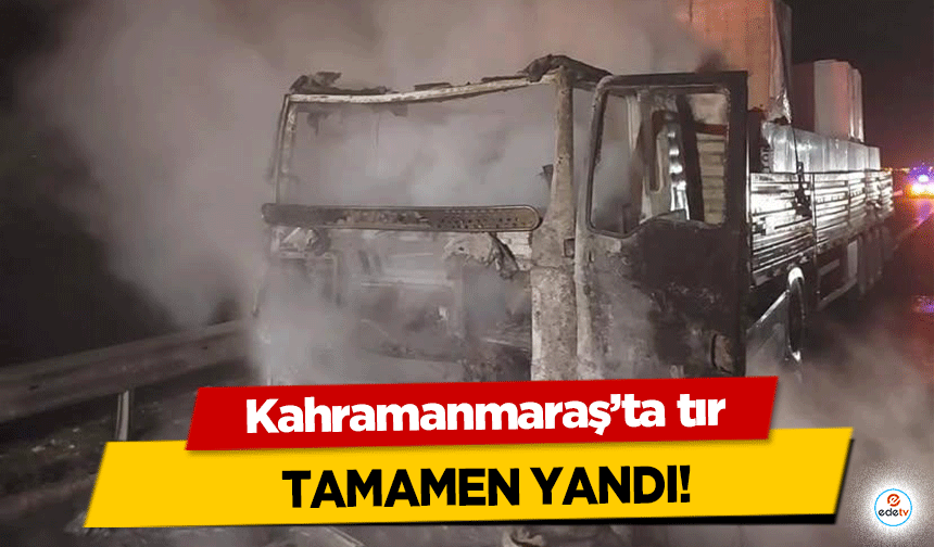 Kahramanmaraş’ta tır tamamen yandı!