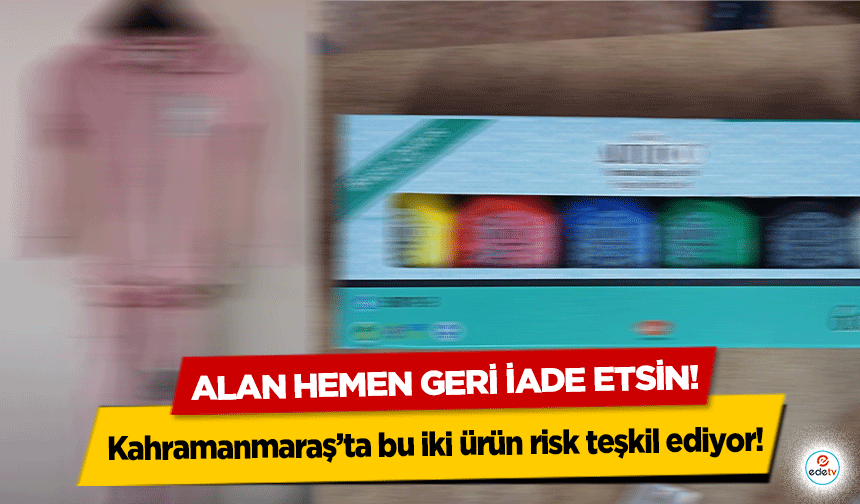 Kahramanmaraş’ta bu iki ürün risk teşkil ediyor! Alan hemen geri iade etsin!