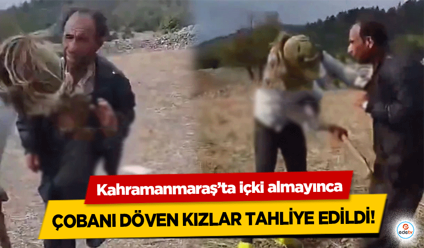 Kahramanmaraş’ta içki almayınca çobanı döven kızlar tahliye edildi!