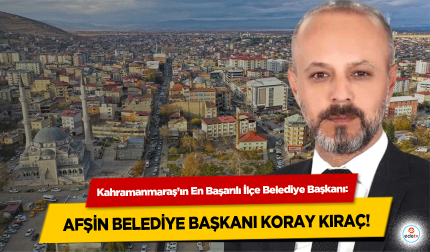 Kahramanmaraş’ın En Başarılı İlçe Belediye Başkanı: Afşin Belediye Başkanı Koray Kıraç!