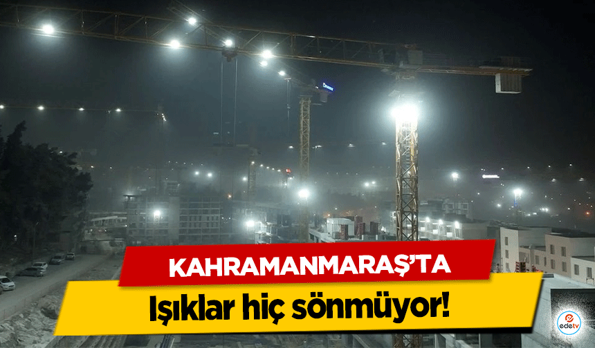 Kahramanmaraş’ta ışıklar hiç sönmüyor!