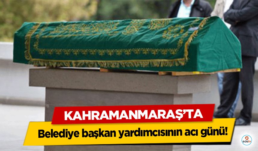 Kahramanmaraş’ta belediye başkan yardımcısının acı günü!