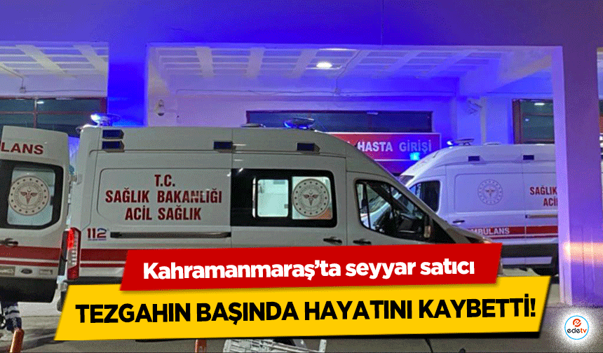 Kahramanmaraş’ta seyyar satıcı tezgahın başında hayatını kaybetti!