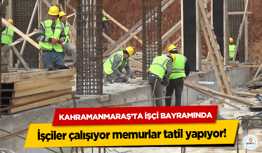Kahramanmaraş’ta İşçi Bayramında işçiler çalışıyor memurlar tatil yapıyor!