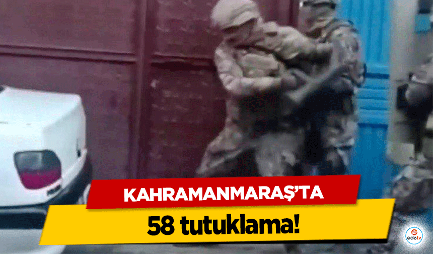 Kahramanmaraş’ta 58 tutuklama!