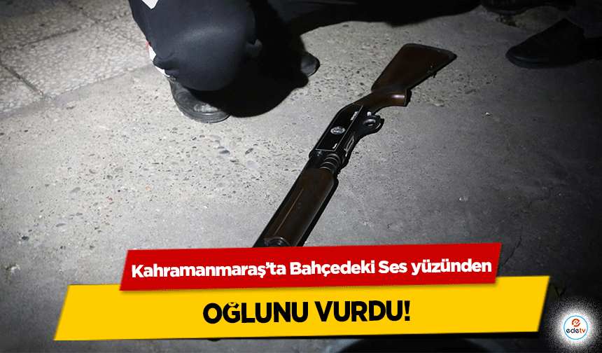 Kahramanmaraş’ta Bahçedeki Ses yüzünden oğlunu vurdu!