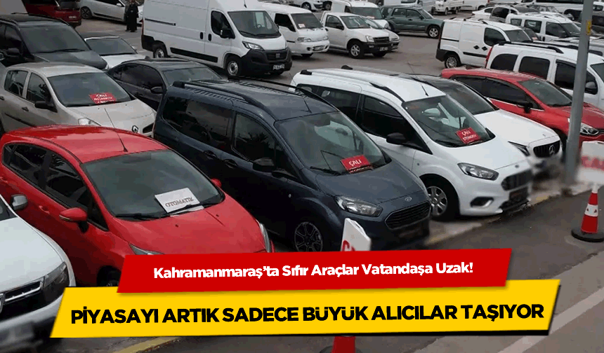 Kahramanmaraş'ta Sıfır Araçlar Vatandaşa Uzak! Piyasayı Artık Sadece Büyük Alıcılar Taşıyor