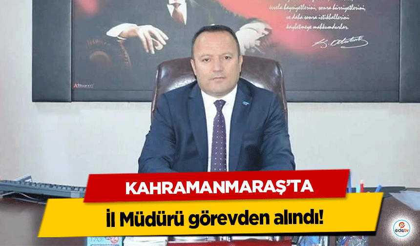 Kahramanmaraş’ta il müdürü görevden alındı!