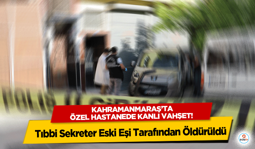 Kahramanmaraş’ta Özel Hastanede Kanlı Vahşet: Tıbbi Sekreter Eski Eşi Tarafından Öldürüldü