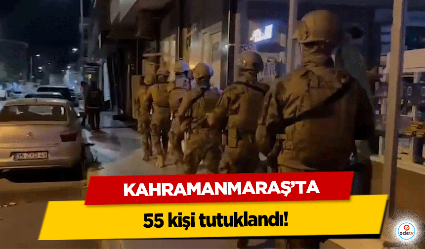 Kahramanmaraş’ta 55 kişi tutuklandı!