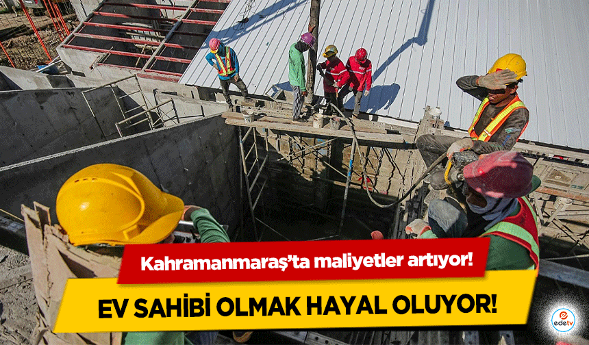 Kahramanmaraş’ta maliyetler artıyor: Ev Sahibi Olmak Hayal Oluyor!