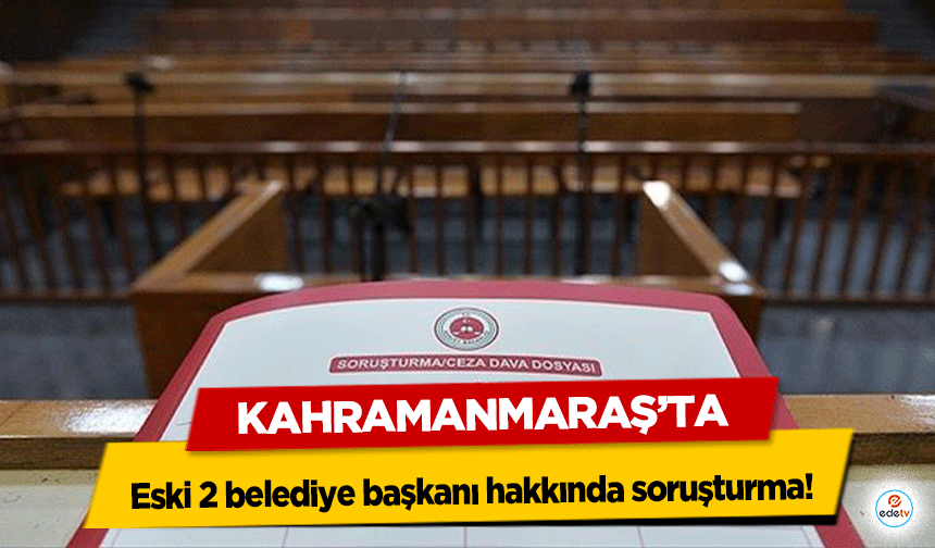 Kahramanmaraş’ta eski 2 belediye başkanı hakkında soruşturma!