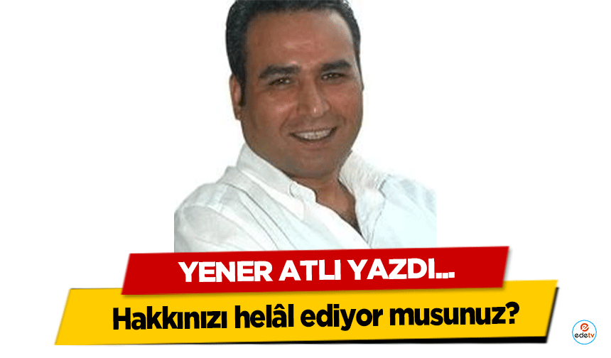 Yener Atlı yazdı; "Hakkınızı helâl ediyor musunuz?"