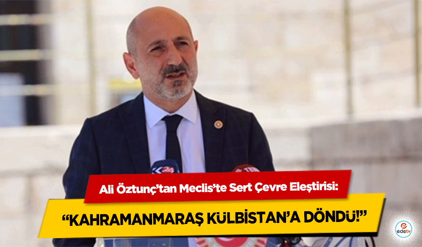 Ali Öztunç’tan Meclis’te Sert Çevre Eleştirisi: “Kahramanmaraş Külbistan’a Döndü!”