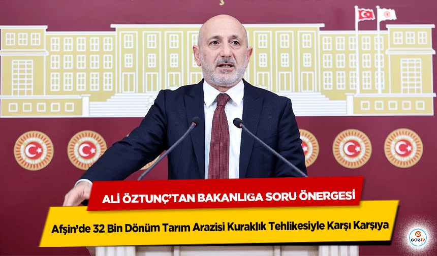 Afşin’de 32 Bin Dönüm Tarım Arazisi Kuraklık Tehlikesiyle Karşı Karşıya: Ali Öztunç’tan Bakanlığa Soru Önergesi