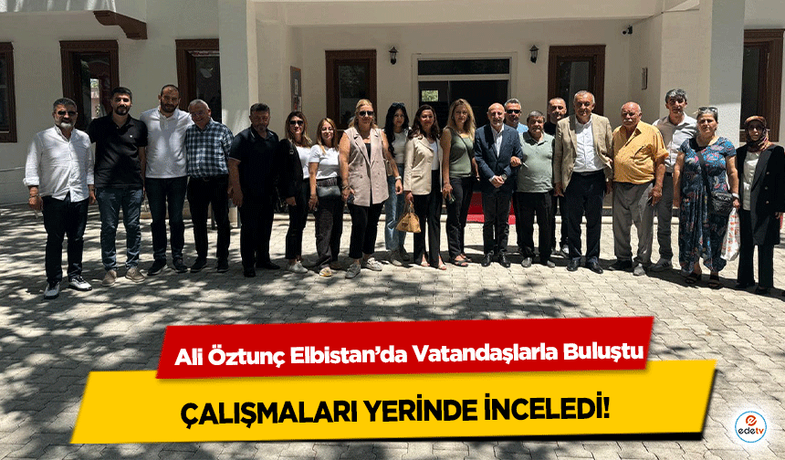 Ali Öztunç Elbistan’da Vatandaşlarla Buluştu, çalışmaları yerinde inceledi!