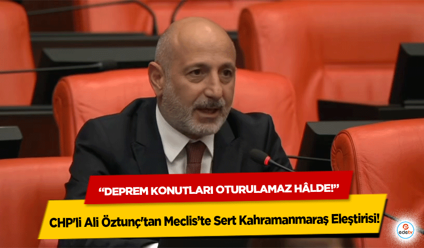CHP'li Ali Öztunç'tan Meclis’te Sert Kahramanmaraş Eleştirisi: “Deprem Konutları Oturulamaz Hâlde!”