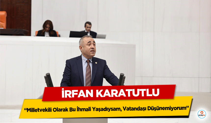 İrfan Karatutlu: “Milletvekili Olarak Bu İhmali Yaşadıysam, Vatandaşı Düşünemiyorum”