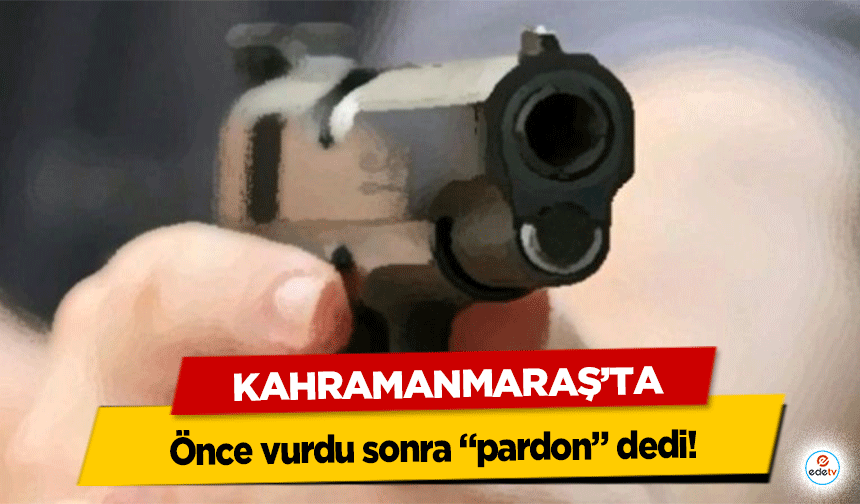 Kahramanmaraş’ta önce vurdu sonra “pardon” dedi!