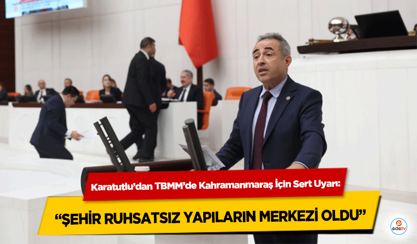 Karatutlu’dan TBMM’de Kahramanmaraş İçin Sert Uyarı: “Şehir Ruhsatsız Yapıların Merkezi Oldu”