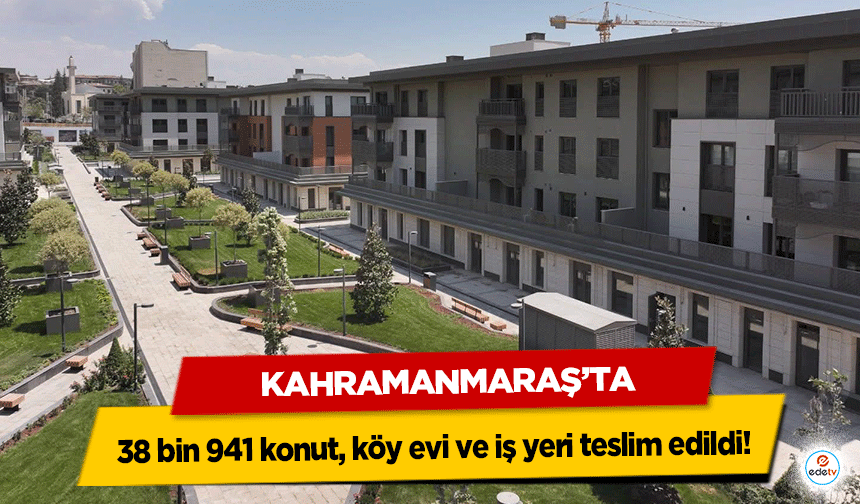 Kahramanmaraş’ta toplam 38 bin 941 konut, köy evi ve iş yeri teslim edildi!