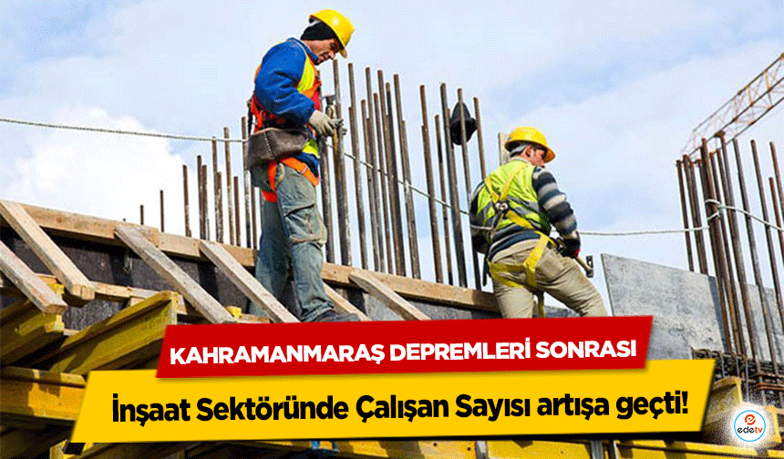 Kahramanmaraş depremleri sonrası İnşaat Sektöründe Çalışan Sayısı artışa geçti!