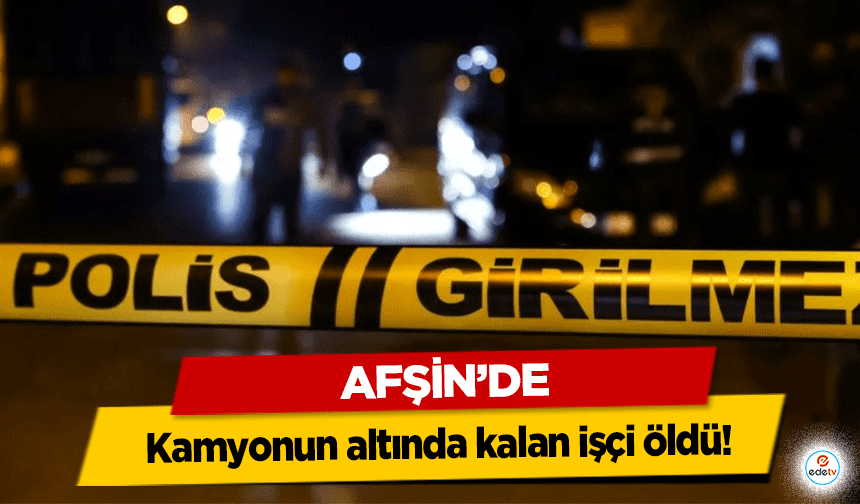 Afşin’de kamyonun altında kalan işçi öldü!