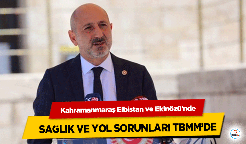 Kahramanmaraş Elbistan ve Ekinözü’nde sağlık ve yol sorunları TBMM’de