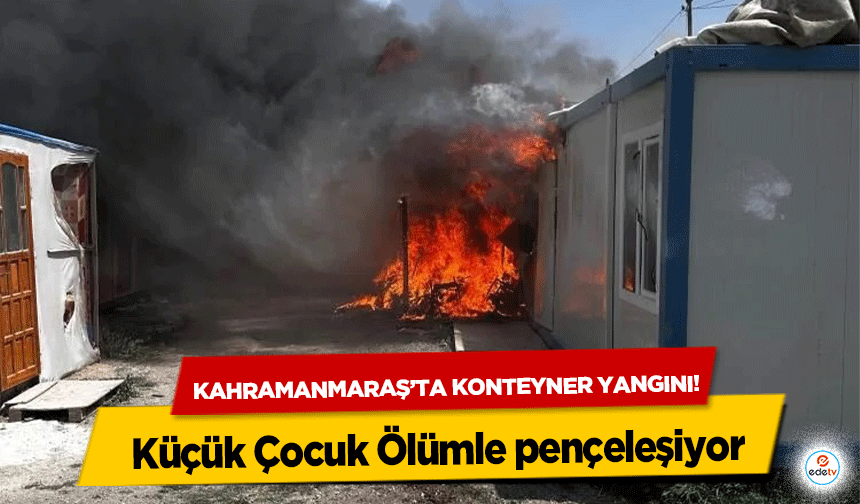 Kahramanmaraş’ta konteyner yangını! Küçük Çocuk Ölümle pençeleşiyor