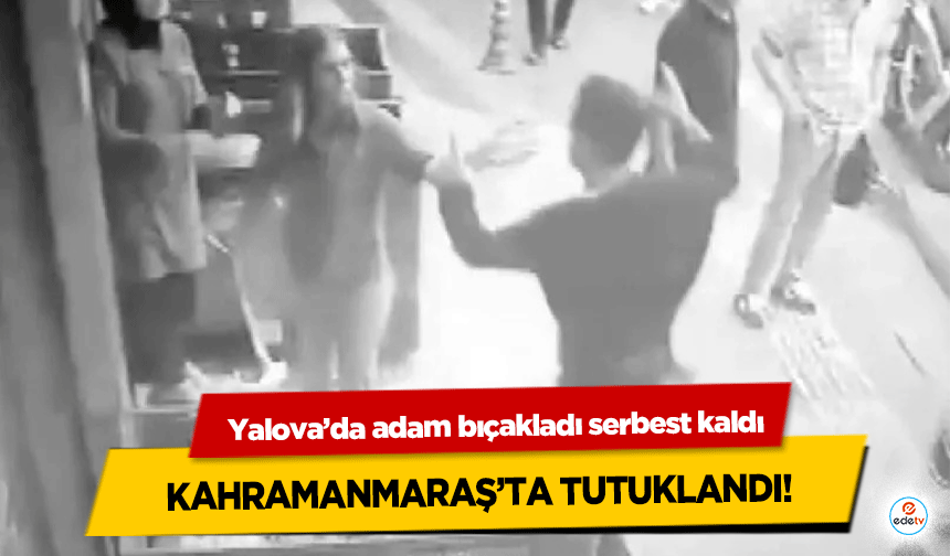 Yalova’da adam bıçakladı serbest kaldı, Kahramanmaraş’ta Tutuklandı!