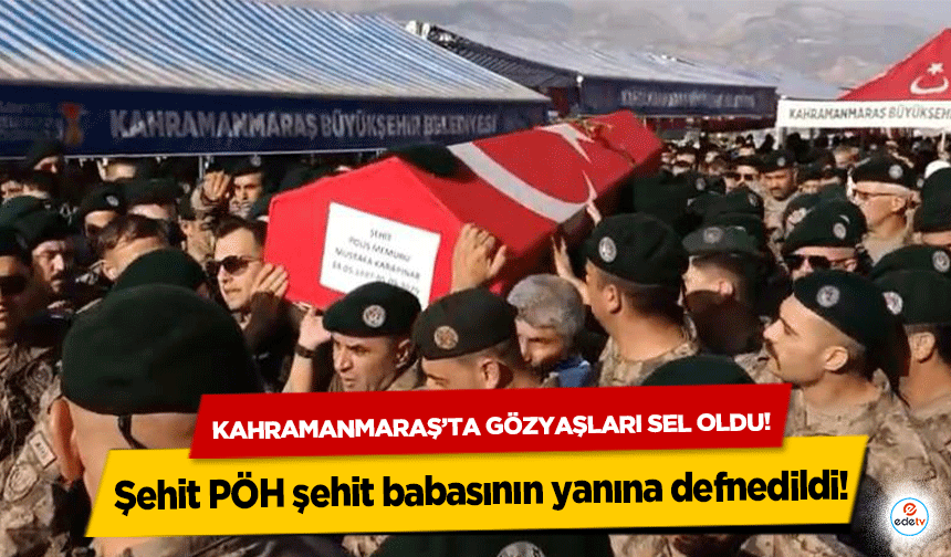 Kahramanmaraş’ta gözyaşları sel oldu! Şehit PÖH şehit babasının yanına defnedildi!