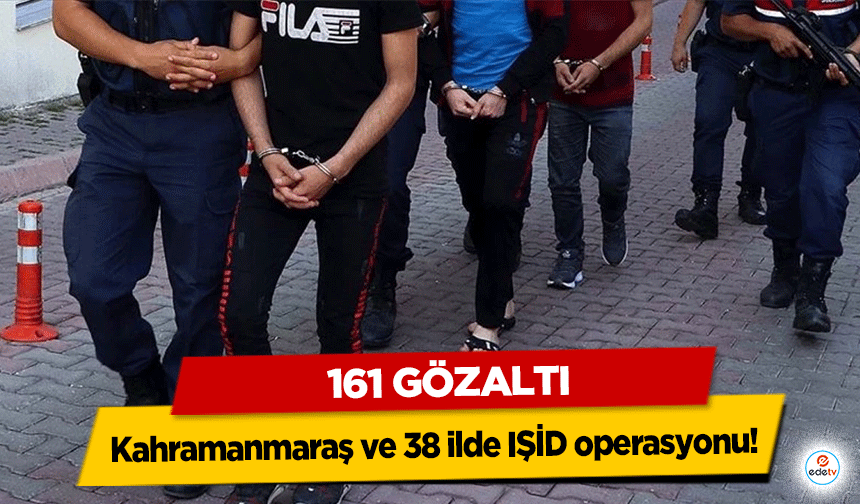 Kahramanmaraş ve 38 ilde IŞİD operasyonu! 161 gözaltı