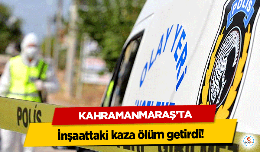 Kahramanmaraş’ta inşaattaki kaza ölüm getirdi!