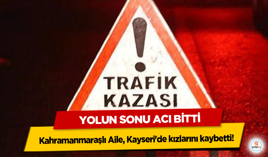 Yolun Sonu Acı Bitti: Kahramanmaraşlı Aile, Kayseri'de kızlarını kaybetti!