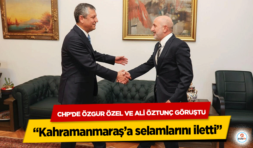 CHP’de Özgür Özel ve Ali Öztunç Görüştü: “Kahramanmaraş’a selamlarını iletti”