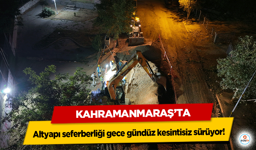 Kahramanmaraş’ta altyapı seferberliği gece gündüz kesintisiz sürüyor!