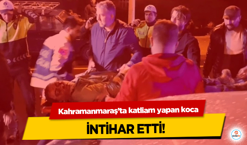 Kahramanmaraş’ta katliam yapan koca intihar etti!