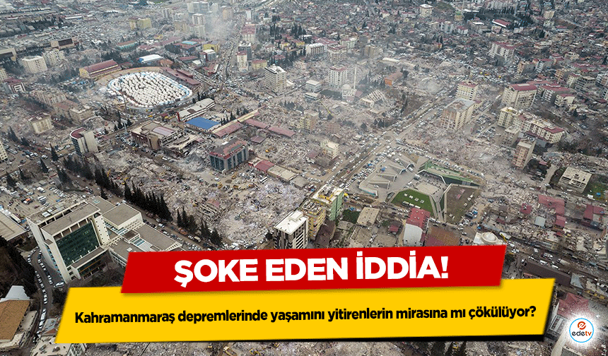 Şoke eden iddia! Kahramanmaraş depremlerinde yaşamını yitirenlerin mirasına mı çökülüyor?