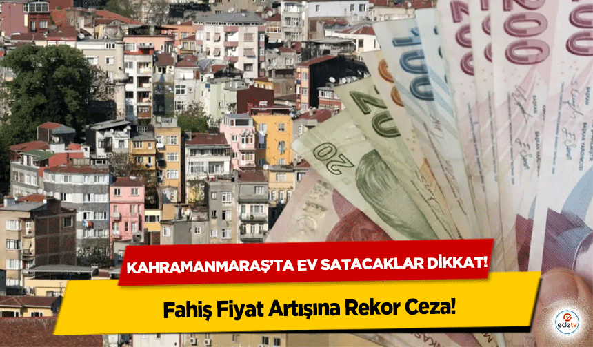 Kahramanmaraş’ta ev satacaklar dikkat! Fahiş Fiyat Artışına Rekor Ceza
