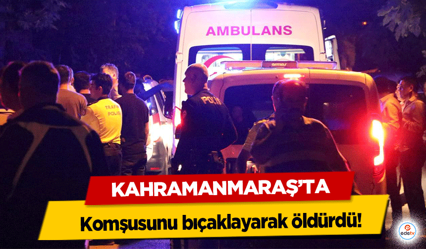 Kahramanmaraş’ta komşusunu bıçaklayarak öldürdü