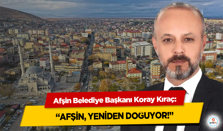Afşin Belediye Başkanı Koray Kıraç: “Afşin, Yeniden Doğuyor!”