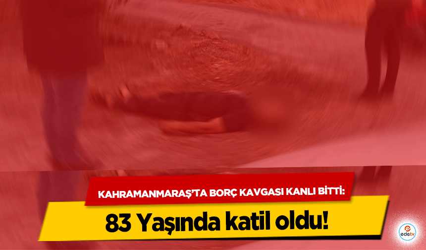 Kahramanmaraş’ta Borç Kavgası Kanlı Bitti: 83 Yaşında katil oldu!