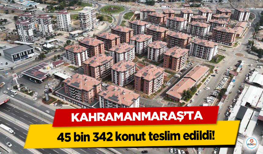 Kahramanmaraş’ta 45 bin 342 konut teslim edildi!