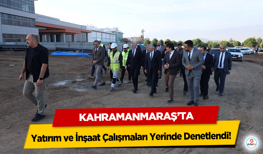 Kahramanmaraş’ta Yatırım ve İnşaat Çalışmaları Yerinde Denetlendi!