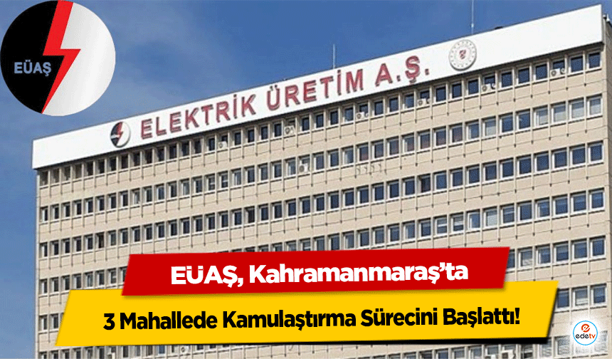 EÜAŞ, Kahramanmaraş’ta 3 Mahallede Kamulaştırma Sürecini Başlattı!